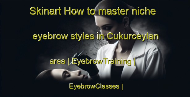 Skinart How to master niche eyebrow styles in Cukurceylan area | EyebrowTraining | EyebrowClasses | SkinartTraining-Turkey